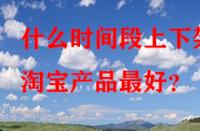 什么時間段上下架淘寶產品最好？